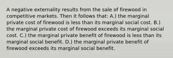 A negative externality results from the sale of firewood in competitive markets. Then it follows that: A.) the marginal private cost of firewood is less than its marginal social cost. B.) the marginal private cost of firewood exceeds its marginal social cost. C.) the marginal private benefit of firewood is less than its marginal social benefit. D.) the marginal private benefit of firewood exceeds its marginal social benefit.