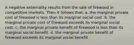 A negative externality results from the sale of firewood in competitive markets. Then it follows that: a. the marginal private cost of firewood is less than its marginal social cost. b. the marginal private cost of firewood exceeds its marginal social cost. c. the marginal private benefit of firewood is less than its marginal social benefit. d. the marginal private benefit of firewood exceeds its marginal social benefit