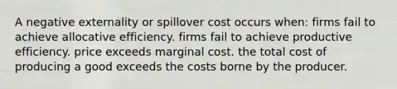 A negative externality or spillover cost occurs when: firms fail to achieve allocative efficiency. firms fail to achieve productive efficiency. price exceeds marginal cost. the total cost of producing a good exceeds the costs borne by the producer.