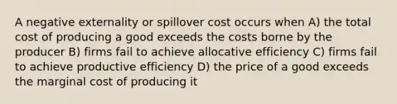 A negative externality or spillover cost occurs when A) the total cost of producing a good exceeds the costs borne by the producer B) firms fail to achieve allocative efficiency C) firms fail to achieve productive efficiency D) the price of a good exceeds the marginal cost of producing it