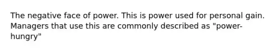 The negative face of power. This is power used for personal gain. Managers that use this are commonly described as "power-hungry"