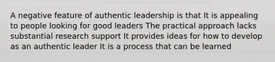 A negative feature of authentic leadership is that It is appealing to people looking for good leaders The practical approach lacks substantial research support It provides ideas for how to develop as an authentic leader It is a process that can be learned