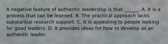 A negative feature of authentic leadership is that ______. A. It is a process that can be learned. B. The practical approach lacks substantial research support. C. It is appealing to people looking for good leaders. D. It provides ideas for how to develop as an authentic leader.