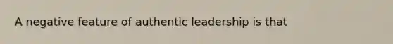 A negative feature of authentic leadership is that