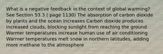 What is a negative feedback in the context of global warming? See Section 53.3 ( page 1130) The absorption of carbon dioxide by plants and the ocean increases Carbon dioxide produces increased clouds, blocking sunlight from reaching the ground Warmer temperatures increase human use of air conditioning Warmer temperatures melt snow in northern latitudes, adding more methane to the atmosphere