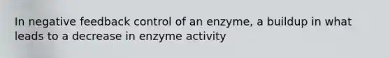 In negative feedback control of an enzyme, a buildup in what leads to a decrease in enzyme activity