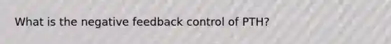 What is the negative feedback control of PTH?