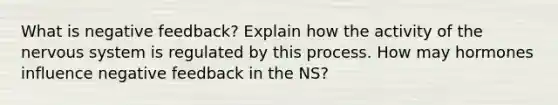 What is negative feedback? Explain how the activity of the nervous system is regulated by this process. How may hormones influence negative feedback in the NS?