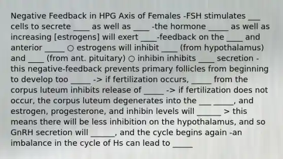 Negative Feedback in HPG Axis of Females -FSH stimulates ___ cells to secrete ____ as well as ____ -the hormone _____ as well as increasing [estrogens] will exert ____-feedback on the ____ and anterior _____ ○ estrogens will inhibit ____ (from hypothalamus) and ____ (from ant. pituitary) ○ inhibin inhibits ____ secretion -this negative-feedback prevents primary follicles from beginning to develop too _____ -> if fertilization occurs, _____ from the corpus luteum inhibits release of _____ -> if fertilization does not occur, the corpus luteum degenerates into the ___ _____, and estrogen, progesterone, and inhibin levels will ______ > this means there will be less inhibition on the hypothalamus, and so GnRH secretion will ______, and the cycle begins again -an imbalance in the cycle of Hs can lead to _____