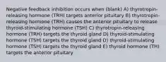 Negative feedback inhibition occurs when (blank) A) thyrotropin-releasing hormone (TRH) targets anterior pituitary B) thyrotropin-releasing hormone (TRH) causes the anterior pituitary to release thyroid-stimulating hormone (TSH) C) thyrotropin-releasing hormone (TRH) targets the thyroid gland D) thyroid-stimulating hormone (TSH) targets the thyroid gland D) thyroid-stimulating hormone (TSH) targets the thyroid gland E) thyroid hormone (TH) targets the anterior pituitary