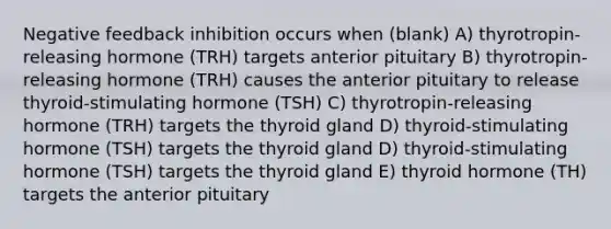 Negative feedback inhibition occurs when (blank) A) thyrotropin-releasing hormone (TRH) targets anterior pituitary B) thyrotropin-releasing hormone (TRH) causes the anterior pituitary to release thyroid-stimulating hormone (TSH) C) thyrotropin-releasing hormone (TRH) targets the thyroid gland D) thyroid-stimulating hormone (TSH) targets the thyroid gland D) thyroid-stimulating hormone (TSH) targets the thyroid gland E) thyroid hormone (TH) targets the anterior pituitary