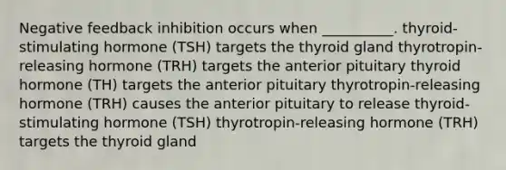 Negative feedback inhibition occurs when __________. thyroid-stimulating hormone (TSH) targets the thyroid gland thyrotropin-releasing hormone (TRH) targets the anterior pituitary thyroid hormone (TH) targets the anterior pituitary thyrotropin-releasing hormone (TRH) causes the anterior pituitary to release thyroid-stimulating hormone (TSH) thyrotropin-releasing hormone (TRH) targets the thyroid gland