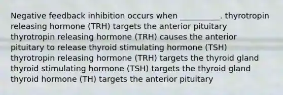 Negative feedback inhibition occurs when __________. thyrotropin releasing hormone (TRH) targets the anterior pituitary thyrotropin releasing hormone (TRH) causes the anterior pituitary to release thyroid stimulating hormone (TSH) thyrotropin releasing hormone (TRH) targets the thyroid gland thyroid stimulating hormone (TSH) targets the thyroid gland thyroid hormone (TH) targets the anterior pituitary