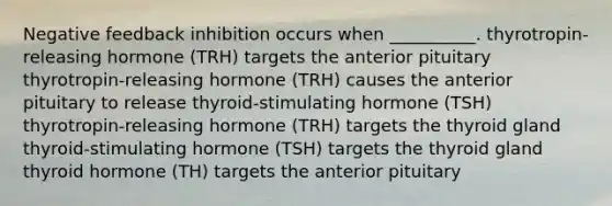 Negative feedback inhibition occurs when __________. thyrotropin-releasing hormone (TRH) targets the anterior pituitary thyrotropin-releasing hormone (TRH) causes the anterior pituitary to release thyroid-stimulating hormone (TSH) thyrotropin-releasing hormone (TRH) targets the thyroid gland thyroid-stimulating hormone (TSH) targets the thyroid gland thyroid hormone (TH) targets the anterior pituitary