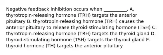 Negative feedback inhibition occurs when __________. A. thyrotropin-releasing hormone (TRH) targets the anterior pituitary B. thyrotropin-releasing hormone (TRH) causes the anterior pituitary to release thyroid-stimulating hormone (TSH) C. thyrotropin-releasing hormone (TRH) targets the thyroid gland D. thyroid-stimulating hormone (TSH) targets the thyroid gland E. thyroid hormone (TH) targets the anterior pituitary