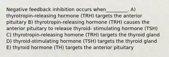 Negative feedback inhibition occurs when_________. A) thyrotropin-releasing hormone (TRH) targets the anterior pituitary B) thyrotropin-releasing hormone (TRH) causes the anterior pituitary to release thyroid- stimulating hormone (TSH) C) thyrotropin-releasing homone (TRH) targets the thyroid gland D) thyroid-stimulating hormone (TSH) targets the thyroid gland E) thyroid hormone (TH) targets the anterior pituitary