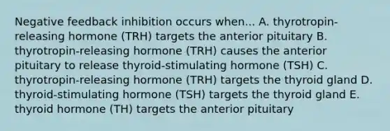 Negative feedback inhibition occurs when... A. thyrotropin-releasing hormone (TRH) targets the anterior pituitary B. thyrotropin-releasing hormone (TRH) causes the anterior pituitary to release thyroid-stimulating hormone (TSH) C. thyrotropin-releasing hormone (TRH) targets the thyroid gland D. thyroid-stimulating hormone (TSH) targets the thyroid gland E. thyroid hormone (TH) targets the anterior pituitary