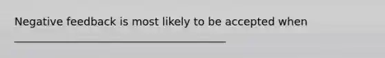 Negative feedback is most likely to be accepted when _______________________________________