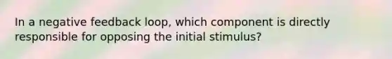 In a negative feedback loop, which component is directly responsible for opposing the initial stimulus?