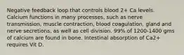 Negative feedback loop that controls blood 2+ Ca levels. Calcium functions in many processes, such as nerve transmission, muscle contraction, blood coagulation, gland and nerve secretions, as well as cell division. 99% of 1200-1400 gms of calcium are found in bone. Intestinal absorption of Ca2+ requires Vit D.