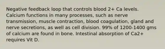 Negative feedback loop that controls blood 2+ Ca levels. Calcium functions in many processes, such as nerve transmission, muscle contraction, blood coagulation, gland and nerve secretions, as well as cell division. 99% of 1200-1400 gms of calcium are found in bone. Intestinal absorption of Ca2+ requires Vit D.