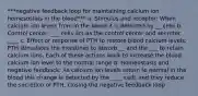 ***negative feedback loop for maintaining calcium ion homesostais in the blood*** a. Stimulus and receptor: When calcium ion levels from in the blood it is detected by __ cells b. Control center: ___ cells act as the control center and secreter ____ c. Effect or response of PTH to restore blood calcium levels: PTH stimulates the intestines to absorb __ and the ___ to retain calcium ions. Each of these actions work to increase the blood calcium ion level to the normal range d: Homeostasis and negative feedback: As calcium ion levels return to normal in the blood this change is detected by the ____ cells and they reduce the secretion of PTH, closing the negative feedback loop