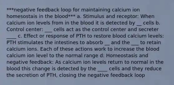 ***negative feedback loop for maintaining calcium ion homesostais in the blood*** a. Stimulus and receptor: When calcium ion levels from in the blood it is detected by __ cells b. Control center: ___ cells act as the control center and secreter ____ c. Effect or response of PTH to restore blood calcium levels: PTH stimulates the intestines to absorb __ and the ___ to retain calcium ions. Each of these actions work to increase the blood calcium ion level to the normal range d: Homeostasis and negative feedback: As calcium ion levels return to normal in the blood this change is detected by the ____ cells and they reduce the secretion of PTH, closing the negative feedback loop