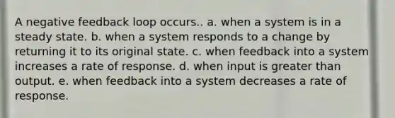 A negative feedback loop occurs.. a. when a system is in a steady state. b. when a system responds to a change by returning it to its original state. c. when feedback into a system increases a rate of response. d. when input is <a href='https://www.questionai.com/knowledge/ktgHnBD4o3-greater-than' class='anchor-knowledge'>greater than</a> output. e. when feedback into a system decreases a rate of response.