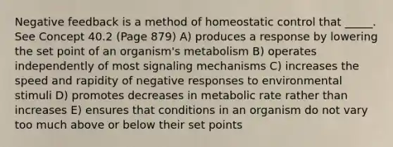 Negative feedback is a method of homeostatic control that _____. See Concept 40.2 (Page 879) A) produces a response by lowering the set point of an organism's metabolism B) operates independently of most signaling mechanisms C) increases the speed and rapidity of negative responses to environmental stimuli D) promotes decreases in metabolic rate rather than increases E) ensures that conditions in an organism do not vary too much above or below their set points