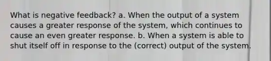 What is negative feedback? a. When the output of a system causes a greater response of the system, which continues to cause an even greater response. b. When a system is able to shut itself off in response to the (correct) output of the system.