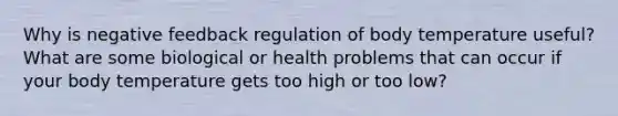 Why is negative feedback regulation of body temperature useful? What are some biological or health problems that can occur if your body temperature gets too high or too low?