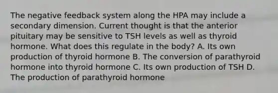 The negative feedback system along the HPA may include a secondary dimension. Current thought is that the anterior pituitary may be sensitive to TSH levels as well as thyroid hormone. What does this regulate in the body? A. Its own production of thyroid hormone B. The conversion of parathyroid hormone into thyroid hormone C. Its own production of TSH D. The production of parathyroid hormone