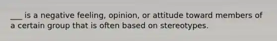 ___ is a negative feeling, opinion, or attitude toward members of a certain group that is often based on stereotypes.