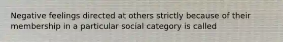 Negative feelings directed at others strictly because of their membership in a particular social category is called