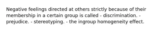 Negative feelings directed at others strictly because of their membership in a certain group is called - discrimination. - prejudice. - stereotyping. - the ingroup homogeneity effect.