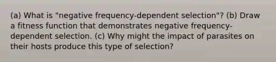 (a) What is "negative frequency-dependent selection"? (b) Draw a fitness function that demonstrates negative frequency-dependent selection. (c) Why might the impact of parasites on their hosts produce this type of selection?