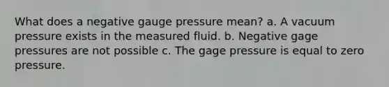 What does a negative gauge pressure mean? a. A vacuum pressure exists in the measured fluid. b. Negative gage pressures are not possible c. The gage pressure is equal to zero pressure.