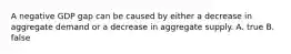 A negative GDP gap can be caused by either a decrease in aggregate demand or a decrease in aggregate supply. A. true B. false