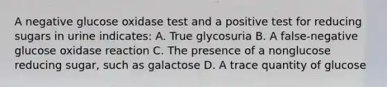 A negative glucose oxidase test and a positive test for reducing sugars in urine indicates: A. True glycosuria B. A false-negative glucose oxidase reaction C. The presence of a nonglucose reducing sugar, such as galactose D. A trace quantity of glucose