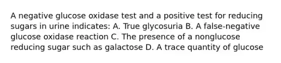 A negative glucose oxidase test and a positive test for reducing sugars in urine indicates: A. True glycosuria B. A false-negative glucose oxidase reaction C. The presence of a nonglucose reducing sugar such as galactose D. A trace quantity of glucose