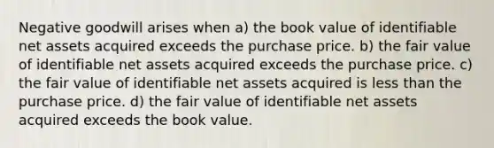 Negative goodwill arises when a) the book value of identifiable net assets acquired exceeds the purchase price. b) the fair value of identifiable net assets acquired exceeds the purchase price. c) the fair value of identifiable net assets acquired is less than the purchase price. d) the fair value of identifiable net assets acquired exceeds the book value.