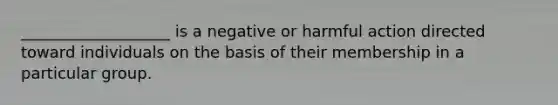 ___________________ is a negative or harmful action directed toward individuals on the basis of their membership in a particular group.