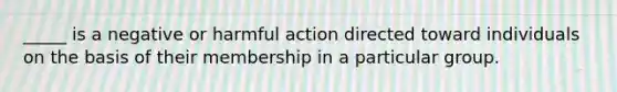 _____ is a negative or harmful action directed toward individuals on the basis of their membership in a particular group.