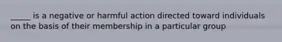 _____ is a negative or harmful action directed toward individuals on the basis of their membership in a particular group