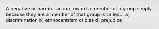 A negative or harmful action toward a member of a group simply because they are a member of that group is called... a) discrimination b) ethnocentrism c) bias d) prejudice