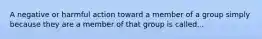 A negative or harmful action toward a member of a group simply because they are a member of that group is called...