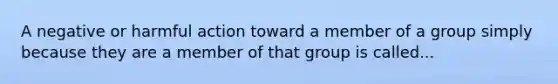 A negative or harmful action toward a member of a group simply because they are a member of that group is called...