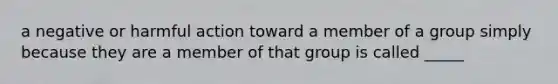 a negative or harmful action toward a member of a group simply because they are a member of that group is called _____