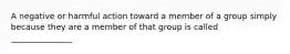 A negative or harmful action toward a member of a group simply because they are a member of that group is called _______________