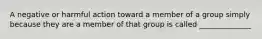 A negative or harmful action toward a member of a group simply because they are a member of that group is called ______________
